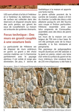 Collectif franco-britannique Libnam5
Focus technique : Des
murs en granit couplés
à une ossature bois
La particularité de Hillstone est
de disposer de murs extérieurs
en granit. Le granit a été choisi
comme matériau car il s’harmonise
parfaitement avec le paysage
alentour, il est solide et exige peu
d’entretien. De plus, il donne de
l’esthétique à la maison et apporte
une forte inertie.
La pierre utilisée provient de la
carrière de Caradon, située à 8 km
du chantier. La taille des blocs a été
aléatoire puisqu’ils ont été fournis
sans coupe ni finition particulière.
Hillstone ressemble ainsi aux
talus empierrés de Cornouailles,
assemblés avec des blocs de pierre
irréguliers.
Les murs de la maison ont une
largeur de 750 mm à leur base. Ils
ont été jointoyés avec de la chaux
naturelle, à la fois résistante et
perspirante.
Des panneaux de polypropylène
recyclé (SureCav) ont été adossés à
la paroi en pierre, créant une lame
d’air entre la surface du granit et les
murs intérieurs. Une ossature bois
de 235 mm d’épaisseur a été fixée à
LED sont utilisés à la fois à l’intérieur
et à l’extérieur du bâtiment. L’eau
de surface est collectée dans des
réservoirs et disparait ensuite dans
des puits perdus, qui gèrent les
eaux de ruissellement. La maison
est entourée de systèmes drainants.
Mur en pierre - Photo © Collingwood Photography/Lantoom Ltd www.lantoom.co.uk
 