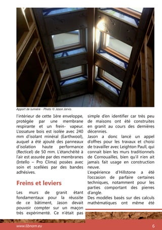 www.libnam.eu 6
Freins et leviers
Les murs de granit étant
fondamentaux pour la réussite
de ce bâtiment, Jason devait
pouvoir compter sur un maçon
très expérimenté. Ce n’était pas
simple d’en identifier car très peu
de maisons ont été construites
en granit au cours des dernières
décennies.
Jason a donc lancé un appel
d’offres pour les travaux et choisi
de travailler avec Leighton Paull, qui
connait bien les murs traditionnels
de Cornouailles, bien qu’il n’en ait
jamais fait usage en construction
neuve.
L’expérience d’Hillstone a été
l’occasion de parfaire certaines
techniques, notamment pour les
parties comportant des pierres
d’angle.
Des modèles basés sur des calculs
mathématiques ont même été
l’intérieur de cette 1ère enveloppe,
protégée par une membrane
respirante et un frein- vapeur.
L’ossature bois est isolée avec 240
mm d’isolant minéral (Earthwool),
auquel a été ajouté des panneaux
d’isolation haute performance
(Recticel) de 50 mm. L’étanchéité à
l’air est assurée par des membranes
(Intello – Pro Clima) posées avec
soin et scellées par des bandes
adhésives.
Apport de lumière - Photo © Jason Jarvis
 