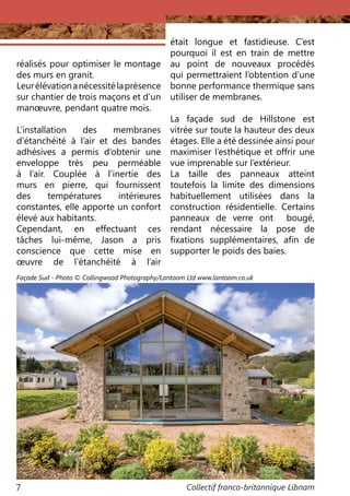 Collectif franco-britannique Libnam7
réalisés pour optimiser le montage
des murs en granit.
Leurélévationanécessitélaprésence
sur chantier de trois maçons et d’un
manœuvre, pendant quatre mois.
L’installation des membranes
d’étanchéité à l’air et des bandes
adhésives a permis d’obtenir une
enveloppe très peu perméable
à l’air. Couplée à l’inertie des
murs en pierre, qui fournissent
des températures intérieures
constantes, elle apporte un confort
élevé aux habitants.
Cependant, en effectuant ces
tâches lui-même, Jason a pris
conscience que cette mise en
œuvre de l’étanchéité à l’air
était longue et fastidieuse. C’est
pourquoi il est en train de mettre
au point de nouveaux procédés
qui permettraient l’obtention d’une
bonne performance thermique sans
utiliser de membranes.
La façade sud de Hillstone est
vitrée sur toute la hauteur des deux
étages. Elle a été dessinée ainsi pour
maximiser l’esthétique et offrir une
vue imprenable sur l’extérieur.
La taille des panneaux atteint
toutefois la limite des dimensions
habituellement utilisées dans la
construction résidentielle. Certains
panneaux de verre ont bougé,
rendant nécessaire la pose de
fixations supplémentaires, afin de
supporter le poids des baies.
Façade Sud - Photo © Collingwood Photography/Lantoom Ltd www.lantoom.co.uk
 
