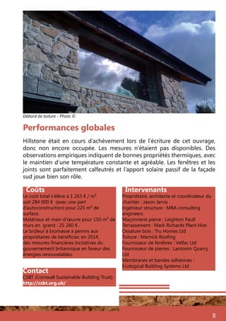 8
Intervenants
Propriétaire, architecte et coordinateur du
chantier : Jason Jarvis
Ingénieur structure : MBA consulting
engineers	
Maçonnerie pierre : Leighton Paull
Terrassement : Mark Richards Plant Hire
Ossature bois : Tru Homes Ltd
Toiture : Marnick Roofing
Fournisseur de fenêtres : Velfac Ltd
Fournisseur de pierres : Lantoom Quarry
Ltd	
Membranes et bandes adhésives :
Ecological Building Systems Ltd
Coûts
Le coût total s’élève à 1 263 € / m²
soit 284 000 € (avec une part
d’autoconstruction) pour 225 m² de
surface.
Matériaux et main d’œuvre pour 150 m² de
murs en granit : 25 260 € .
Le brûleur à biomasse a permis aux
propriétaires de bénéficier, en 2014,
des mesures financières incitatives du
gouvernement britannique en faveur des
énergies renouvelables.
Hillstone était en cours d’achèvement lors de l’écriture de cet ouvrage,
donc non encore occupée. Les mesures n’étaient pas disponibles. Des
observations empiriques indiquent de bonnes propriétés thermiques, avec
le maintien d’une température constante et agréable. Les fenêtres et les
joints sont parfaitement calfeutrés et l’apport solaire passif de la façade
sud joue bien son rôle.
Performances globales
Débord de toiture - Photo ©
Contact
CSBT (Cornwall Sustainable Building Trust)
http://csbt.org.uk/
 