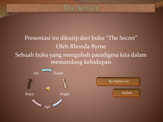 Presentasi ini dikutip dari buku “The Secret”
Oleh Rhonda Byrne
Sebuah buku yang mengubah paradigma kita dalam
memandang kehidupan
Ke Daftar Isi
Keluar
Tanah
Angin
Api
Kayu
Air
 