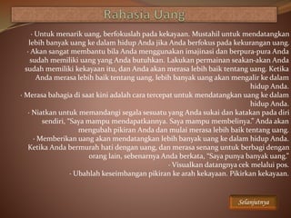 · Untuk menarik uang, berfokuslah pada kekayaan. Mustahil untuk mendatangkan
lebih banyak uang ke dalam hidup Anda jika Anda berfokus pada kekurangan uang.
· Akan sangat membantu bila Anda menggunakan imajinasi dan berpura-pura Anda
sudah memiliki uang yang Anda butuhkan. Lakukan permainan seakan-akan Anda
sudah memiliki kekayaan itu, dan Anda akan merasa lebih baik tentang uang. Ketika
Anda merasa lebih baik tentang uang, lebih banyak uang akan mengalir ke dalam
hidup Anda.
· Merasa bahagia di saat kini adalah cara tercepat untuk mendatangkan uang ke dalam
hidup Anda.
· Niatkan untuk memandangi segala sesuatu yang Anda sukai dan katakan pada diri
sendiri, “Saya mampu mendapatkannya. Saya mampu membelinya.” Anda akan
mengubah pikiran Anda dan mulai merasa lebih baik tentang uang.
· Memberikan uang akan mendatangkan lebih banyak uang ke dalam hidup Anda.
Ketika Anda bermurah hati dengan uang, dan merasa senang untuk berbagi dengan
orang lain, sebenarnya Anda berkata, “Saya punya banyak uang.”
· Visualkan datangnya cek melalui pos.
· Ubahlah keseimbangan pikiran ke arah kekayaan. Pikirkan kekayaan.
Selanjutnya
 