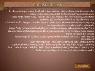 · Ketika Anda ingin menarik sebuah relasi, pastikan pikiran, kata-kata, tindakan, dan
situasi lingkungan Anda tidak berlawanan dengan hasrat Anda.
· Tugas Anda adalah Anda. Kecuali jika Anda mengisi diri terlebih dulu, Anda tidak
memiliki apa pun untuk diberikan kepada orang lain.
· Perlakukan diri dengan cinta dan hormat, maka Anda akan menarik orang-orang yang
menunjukkan cinta dan hormat kepada Anda.
· Ketika Anda merasa buruk terhadap diri sendiri, Anda menghalangi cinta, dan Anda
akan menarik lebih banyak orang dan situasi yang akan terus membuat Anda merasa
buruk terhadap diri sendiri.
· Fokuskan pada kualitas-kualitas yang Anda sukai dari diri Anda, maka hukum
tarikmenarik
akan menunjukkan lebih banyak hal yang hebat tentang Anda.
· Agar relasi berjalan dengan baik, fokuskan pada apa yang Anda hargai dari orang
lain, dan bukan pada keluhan Anda. Ketika Anda berfokus pada kekuatan orang lain,
Anda akan mendapat lebih banyak kekuatan dari mereka.
Selanjutnya
 