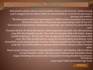 · Efek plasebo adalah sebuah contoh tindakan hukum tarik-menarik. Ketika seorang
pasen sungguh percaya bahwa tablet itu menyembuhkan, ia menerima apa yang ia
percayai dan sembuh.
· “Berfokus pada kesehatan yang sempurna” adalah sesuatu yang dapat kita semua
lakukan di dalam diri, terlepas dari apa yang sedang terjadi di luar diri.
· Tawa menarik kegembiraan, melepaskan negativitas, dan menjurus ke penyembuhan
ajaib.
· Penyakit ditahan di tubuh oleh pikiran, oleh pengamatan penyakit, dan oleh perhatian
yang diberikan kepada penyakit. Jika Anda merasa agak tidak enak badan, jangan
membicarakannya—keculai jika Anda menginginkan lebih banyak keadaan tidak
enak. Jika Anda mendengarkan orang lain membicarakan penyakitnya, Anda
menambah energi kepada penyakit mereka. Sebaiknya, gantilah perbincangan ke halhal
yang baik, dan berikan pikiran yang kuat dalam melihat orang itu dalam keadaan
sehat.
· Kepercayaan tentang penuaan hanya ada dalam pikiran, jadi lepaskan pikiran-pikiran
itu dari kesadaran Anda. Fokuskan pada kesehatan dan kemudaan abadi.
· Jangan mendengarkan pesan-pesan masyarakat tentang penyakit dan penuaan.
Pesanpesan
yang negatif tidak bermanfaat bagi Anda.
Selanjutnya
 