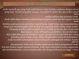 · Anda menarik apa yang Anda tolak karena Anda berfokus padanya dengan emosi
yang kuat. Untuk mengubah sesuatu, masuklah ke dalam dan pancarkan sinyal
baru
melalui pikiran dan perasaan Anda.
· Anda tidak dapat menolong dunia dengan berfokus pada hal-hal negatif. Ketika
Anda
berfokus pada peristiwa-peristiwa negatif dunia, Anda bukan saja menambahnya,
tetapi juga mendatangkan lebih banyak hal negatif ke dalam hidup Anda sendiri.
· Daripada berfokus pada masalah dunia, berilah perhatian dan energi pada
kepercayaan, cinta, kelimpahan, pendidikan, dan perdamaian.
· Kita tidak akan pernah kehabisan segala sesuatu karena ada lebih dari cukup
kebaikan untuk setiap orang. Hidup dimaksudkan untuk berkelimpahan.
· Anda memiliki kemampuan untuk memasuki cadangan tak terbatas melalui
pikiran
dan perasaan Anda serta mendatangkannya ke dalam pengalaman Anda.
· Puji dan berkati segala sesuatu di dunia, Anda akan melarutkan semua negativitas
dan ketidakselarasan, serta menyelaraskan diri dengan frekuensi tertinggi—cinta.
Selanjutnya
 