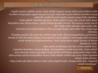 · Segala sesuatu adalah energi. Anda adalah magnet energi, jadi secara elektris anda
memberi energi pada segala sesuatu ke arah Anda dan secara elektris memberi energi
pada diri sendiri ke arah segala sesuatu yang Anda inginkan.
· Anda adalah makhluk spiritual. Anda adalah energi, dan energi tidak dapat
diciptakan atau dihancurkan—energi hanya berubah bentuk. Karenanya, esensi murni
dari Anda selalu ada dan akan selalu ada.
· Semesta muncul dari pikiran. Kita mencipta bukan saja takdir kita, tetapi juga
Semesta.
· Tersedia pasokan ide yang tak terbatas bagi Anda. Semua pengetahuan, penemuan,
berada di Akal Semesta sebagai kemungkinan-kemungkinan, menunggu akal manusia
untuk menarik mengeluarkannya. Anda menyimpan segala sesuatu di dalam
kesadaran Anda.
· Kita semua terhubung, dan kita semua adalah Satu.
· Lepaskan kesulitan, aturan budaya, dan keyakinan sosial masa lalu. Anda adalah
satu-satunya orang yang dapat menciptakan kehidupan yang pantas bagi Anda.
· Jalan pintas untuk mewujudkan hasrat Anda adalah melihat apa yang Anda inginkan
sebagai fakta absolut.
· Daya Anda ada dalam pikiran Anda, jadi tetaplah sadar. Dengan kata lain, “Ingatlah
untuk mengingat.”
Selanjutnya
 