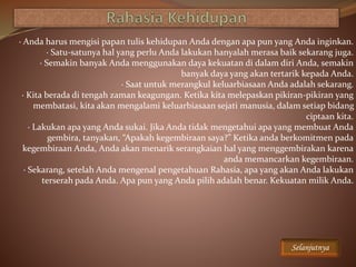 · Anda harus mengisi papan tulis kehidupan Anda dengan apa pun yang Anda inginkan.
· Satu-satunya hal yang perlu Anda lakukan hanyalah merasa baik sekarang juga.
· Semakin banyak Anda menggunakan daya kekuatan di dalam diri Anda, semakin
banyak daya yang akan tertarik kepada Anda.
· Saat untuk merangkul keluarbiasaan Anda adalah sekarang.
· Kita berada di tengah zaman keagungan. Ketika kita melepaskan pikiran-pikiran yang
membatasi, kita akan mengalami keluarbiasaan sejati manusia, dalam setiap bidang
ciptaan kita.
· Lakukan apa yang Anda sukai. Jika Anda tidak mengetahui apa yang membuat Anda
gembira, tanyakan, “Apakah kegembiraan saya?” Ketika anda berkomitmen pada
kegembiraan Anda, Anda akan menarik serangkaian hal yang menggembirakan karena
anda memancarkan kegembiraan.
· Sekarang, setelah Anda mengenal pengetahuan Rahasia, apa yang akan Anda lakukan
terserah pada Anda. Apa pun yang Anda pilih adalah benar. Kekuatan milik Anda.
Selanjutnya
 