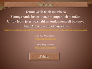Terimakasih telah membaca
Semoga Anda benar-benar memperoleh manfaat
Untuk lebih jelasnya silahkan Anda membeli bukunya
Atau Anda download dari situs
http://www.4shared.com/get/87179142/c86c296e/The_Secret_-_Versi_Bahasa_Indonesia.html
Atau bisa Anda baca di :
http://rahasia.netai.net
Streaming Video di:
http://www.thesecret.tv
Selesai
 