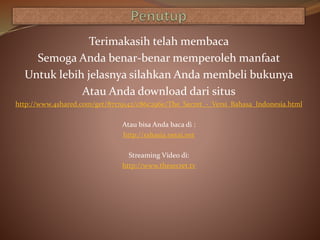 Terimakasih telah membaca
Semoga Anda benar-benar memperoleh manfaat
Untuk lebih jelasnya silahkan Anda membeli bukunya
Atau Anda download dari situs
http://www.4shared.com/get/87179142/c86c296e/The_Secret_-_Versi_Bahasa_Indonesia.html
Atau bisa Anda baca di :
http://rahasia.netai.net
Streaming Video di:
http://www.thesecret.tv
 