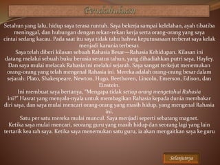 Setahun yang lalu, hidup saya terasa runtuh. Saya bekerja sampai kelelahan, ayah tibatiba
meninggal, dan hubungan dengan rekan-rekan kerja serta orang-orang yang saya
cintai sedang kacau. Pada saat itu saya tidak tahu bahwa keputusasaan terberat saya kelak
menjadi karunia terbesar.
Saya telah diberi kilasan sebuah Rahasia Besar—Rahasia Kehidupan. Kilasan ini
datang melalui sebuah buku berusia seratus tahun, yang dihadiahkan putri saya, Hayley.
Dan saya mulai melacak Rahasia ini melalui sejarah. Saya sangat terkejut menemukan
orang-orang yang telah mengenal Rahasia ini. Mereka adalah orang-orang besar dalam
sejarah: Plato, Shakespeare, Newton, Hugo, Beethoven, Lincoln, Emerson, Edison, dan
Einstein.
Ini membuat saya bertanya, “Mengapa tidak setiap orang mengetahui Rahasia
ini?” Hasrat yang menyala-nyala untuk membagikan Rahasia kepada dunia membakar
diri saya, dan saya mulai mencari orang-orang yang masih hidup, yang mengenal Rahasia
ini.
Satu per satu mereka mulai muncul. Saya menjadi seperti sebatang magnet.
Ketika saya mulai mencari, seorang guru yang masih hidup dan seorang lagi yang lain
tertarik kea rah saya. Ketika saya menemukan satu guru, ia akan mengaitkan saya ke guru
Selanjutnya
 
