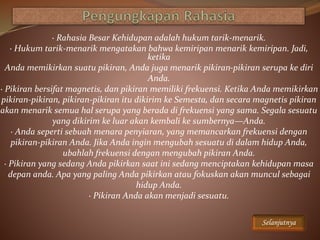· Rahasia Besar Kehidupan adalah hukum tarik-menarik.
· Hukum tarik-menarik mengatakan bahwa kemiripan menarik kemiripan. Jadi,
ketika
Anda memikirkan suatu pikiran, Anda juga menarik pikiran-pikiran serupa ke diri
Anda.
· Pikiran bersifat magnetis, dan pikiran memiliki frekuensi. Ketika Anda memikirkan
pikiran-pikiran, pikiran-pikiran itu dikirim ke Semesta, dan secara magnetis pikiran
akan menarik semua hal serupa yang berada di frekuensi yang sama. Segala sesuatu
yang dikirim ke luar akan kembali ke sumbernya—Anda.
· Anda seperti sebuah menara penyiaran, yang memancarkan frekuensi dengan
pikiran-pikiran Anda. Jika Anda ingin mengubah sesuatu di dalam hidup Anda,
ubahlah frekuensi dengan mengubah pikiran Anda.
· Pikiran yang sedang Anda pikirkan saat ini sedang menciptakan kehidupan masa
depan anda. Apa yang paling Anda pikirkan atau fokuskan akan muncul sebagai
hidup Anda.
· Pikiran Anda akan menjadi sesuatu.
Selanjutnya
 