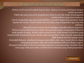 · Hukum tarik-menarik adalah hukum alam. Hukum ini sama pentingnya dengan
hukum gravitasi.
· Tidak ada yang muncul ke pengalaman Anda kecuali jika Anda memanggilnya
melalui pikiran yang terus-menerus.
· Untuk mengetahui apa yang Anda pikirkan, tanyakan bagaimana perasaan Anda
kepada diri sendiri. Emosi adalah alat berharga yang mengatakan apa yang kita
pikirkan.
· Mustahil untuk merasa buruk sekaligus memiliki pikiran yang baik.
· Pikiran menentukan frekuensi Anda, dan perasaan segera mengatakan frekuensi
Anda berada di mana. Ketika Anda merasa buruk, Anda berada di frekuensi yang
menarik lebih banyak hal buruk. Ketika Anda merasa baik, Anda menarik sepenuhnya
lebih banyak hal baik kepada Anda.
· Pemindah Rahasia, misalnya kenangan yang indah, alam, atau musik favorit, dapat
mengubah perasaan Anda dan memindahkan frekuensi dengan segera.
· Perasaan cinta adalah frekuensi tertinggi yang bisa Anda pancarkan. Semakin besar
cinta yang Anda pancarkan, semakin besar kekuatan yang Anda pergunakan.
Selanjutnya
 