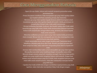 · Seperti Jin-nya Aladin, hukum tarik-menarik menjamin pemenuhan setiap
permintaan kita.
· Proses Penciptaan membantu Anda menciptakan apa yang Anda inginkan dalam
tiga langkah sederhana: meminta, percaya, dan menerima.
· Meminta apa yang Anda inginkan kepada Semesta adalah kesempatan untuk
menjelaskan apa yang Anda inginkan kepada diri sendiri. Ketika permintaan itu
menjadi jelas di benak Anda, Anda sudah memintanya.
· Percaya melibatkan bertindak, berbicara, dan berpikir seakan-akan Anda sudah
menerima apa yang Anda minta. Ketika Anda memancarkan frekuensi menerima,
hukum tarik-menarik akan menggerakkan orang, peristiwa, dan situasi kepada
Anda untuk menerima.
· Menerima melibatkan perasaan seperti yang Anda rasakan ketika permintaan
Anda terwujud. Merasa baik dan senang pada saat kini akan menempatkan Anda
pada frekuensi yang Anda inginkan.
· Untuk menurunkan berat tubuh, jangan berfokus pada “penurunan berat”.
Sebaliknya, fokuskan pada berat ideal Anda. Rasakan perasaan-perasaan dari
berat sempurna Anda, maka Anda akan mengundang berat ideal itu kepada diri
Anda.
· Semesta tidak membutuhkan waktu untuk mewujudkan apa yang Anda inginkan.
Mewujudkan satu dolar sama mudahnya dengan mewujudkan sejuta dolar.
· Memulai dengan sesuatu yang kecil, meisalnya secangkir kopi atau tempat parkir,
adalah cara yang mudah untuk mengalami hukum tarik-menarik. Dengan kuat
niatkan untuk menarik sesuatu yang kecil. Ketika Anda mengalami kekuatan yang
Anda miliki untuk menarik sesuatu, Anda akan melanjutkan mencipta hal-hal
yang lebih besar.
· Ciptakan hari Anda terlebih dulu dengan memikirkan wujud peristiwa yang Anda
inginkan, maka Anda akan menciptakan hidup Anda dengan sengaja.
Selanjutnya
 