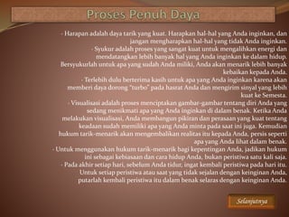 · Harapan adalah daya tarik yang kuat. Harapkan hal-hal yang Anda inginkan, dan
jangan mengharapkan hal-hal yang tidak Anda inginkan.
· Syukur adalah proses yang sangat kuat untuk mengalihkan energi dan
mendatangkan lebih banyak hal yang Anda inginkan ke dalam hidup.
Bersyukurlah untuk apa yang sudah Anda miliki, Anda akan menarik lebih banyak
kebaikan kepada Anda.
· Terlebih dulu berterima kasih untuk apa yang Anda inginkan karena akan
memberi daya dorong “turbo” pada hasrat Anda dan mengirim sinyal yang lebih
kuat ke Semesta.
· Visualisasi adalah proses menciptakan gambar-gambar tentang diri Anda yang
sedang menikmati apa yang Anda inginkan di dalam benak. Ketika Anda
melakukan visualisasi, Anda membangun pikiran dan perasaan yang kuat tentang
keadaan sudah memiliki apa yang Anda minta pada saat ini juga. Kemudian
hukum tarik-menarik akan mengembalikan realitas itu kepada Anda, persis seperti
apa yang Anda lihat dalam benak.
· Untuk menggunakan hukum tarik-menarik bagi kepentingan Anda, jadikan hukum
ini sebagai kebiasaan dan cara hidup Anda, bukan peristiwa satu kali saja.
· Pada akhir setiap hari, sebelum Anda tidur, ingat kembali peristiwa pada hari itu.
Untuk setiap peristiwa atau saat yang tidak sejalan dengan keinginan Anda,
putarlah kembali peristiwa itu dalam benak selaras dengan keinginan Anda.
Selanjutnya
 