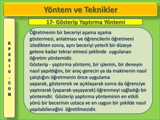 Yöntem ve Teknikler
            17- Gösterip Yaptırma Yöntemi
    Öğretmenin bir beceriyi aşama aşama
    göstermesi, anlatması ve öğrencilerin öğretmeni
K
    izledikten sonra, aynı beceriyi yeterli bir düzeye
P
S
    gelene kadar tekrar etmesi şeklinde uygulanan
S   öğretim yöntemidir.
1   Gösterip - yaptırma yöntemi, bir işlemin, bir deneyin
0   nasıl yapıldığını, bir araç-gerecin ya da makinenin nasıl
.   çalıştığını öğretmenin önce uygulama
C   yaparak, göstererek ve açıklayarak sonra da öğrenciye
O   yaptırarak (yaparak-yaşayarak) öğrenmeyi sağladığı bir
M
    yöntemdir. Gösterip yaptırma yönteminin en etkili
    yönü bir becerinin ustaca ve en uygun bir şekilde nasıl
    yapılabileceğini öğretilmesidir.
 