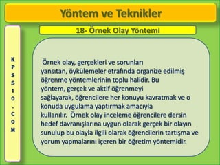 Yöntem ve Teknikler
                18- Örnek Olay Yöntemi


K
     Örnek olay, gerçekleri ve sorunları
P
S
    yansıtan, öykülemeler etrafında organize edilmiş
S   öğrenme yöntemlerinin toplu halidir. Bu
1   yöntem, gerçek ve aktif öğrenmeyi
0   sağlayarak, öğrencilere her konuyu kavratmak ve o
.   konuda uygulama yaptırmak amacıyla
C   kullanılır. Örnek olay inceleme öğrencilere dersin
O   hedef davranışlarına uygun olarak gerçek bir olayın
M
    sunulup bu olayla ilgili olarak öğrencilerin tartışma ve
    yorum yapmalarını içeren bir öğretim yöntemidir.
 