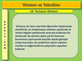 Yöntem ve Teknikler
                 19- Tartışma Yöntemi


K
P
S
     Tartışma, bir konu üzerinde öğrencileri düşünmeye
S   yöneltmek, iyi anlaşılmayan noktaları açıklamak ve
1   verilen bilgileri pekiştirmek amacıyla kullanılan bir
0   yöntemdir. Bu yöntem daha çok bir konunun
.   kavranması aşamasında karşılıklı olarak görüşler
C   ortaya konurken, bir problemin çözüm yollarını
O   ararken ve değerlendirme çalışmaları yaparken
M
    kullanılır.
 
