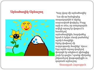 Արևածաղիկ-Արևաշող   Կար չկար մի արևածաղիկ:
                     Նա մի օր հանդիպեց
                    տողադարձին և սկսեց
                    սարսափած փախչել: Բայց
                    արի ու տես, որ տողադարձն
                    ավելի արագ էր վազում և
                    հասնելով
                    արևածաղիկին, հարվածեց
                    նրան և երկու մասի բաժանեց`
                    արևի և ծաղիկի:
                    Արևը փախավ մի
                    ուղղությամբ, ծաղիկը` մյուս:
                    Երբ արևն արագ վազելով
                    փողոցն էր անցնում, դիմացից
                    շողն էր գալիս: Նրանք միմյանց
                    չնկատելով փաթաթվեցին ու
                    դարձան արևաշող:
                       Ասատրյան Հարություն
 