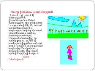 Խառը խուճուճ պատմություն
  Լինում է, չի լինում մի
մարգագետին է
լինում:Փայլուն, աննման
մարգագետին, որը թափառում
էր աշխարհով մեկ: Մի անգամ
նա սարից գլորվում է
ծաղկազարդ հովիտը միանում
է ծաղիկի հետ և դառնում
մարգագետնածաղիկ:
Մարգագետնածաղիկը իր
համար քայլում էր, մեկ էլ
հանկարծ ավորը մարգագետին
դուրս շպրտեց և նրան դարձրեց
ծաղկավոր: Ծաղկավորն էլ
միացավ շորին: Այդ շորը էլ
հիմա իմ տիկնիկի հագին է:
              Աննա
Հոհաննիսյան
 