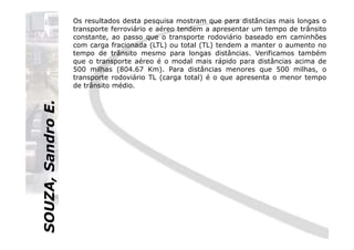 SOUZA,SandroE.
Os resultados desta pesquisa mostram que para distâncias mais longas o
transporte ferroviário e aéreo tendem a apresentar um tempo de trânsito
constante, ao passo que o transporte rodoviário baseado em caminhões
com carga fracionada (LTL) ou total (TL) tendem a manter o aumento no
tempo de trânsito mesmo para longas distâncias. Verificamos também
que o transporte aéreo é o modal mais rápido para distâncias acima de
500 milhas (804.67 Km). Para distâncias menores que 500 milhas, o
transporte rodoviário TL (carga total) é o que apresenta o menor tempo
de trânsito médio.
SOUZA,SandroE.
 