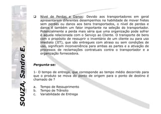 SOUZA,SandroE.
Nível de Perdas e Danos: Devido aos transportadores em geral
apresentarem diferentes desempenhos na habilidade de mover fretes
sem perdas ou danos aos bens transportados, o nível de perdas e
danos é também um fator importante na seleção do transportador.
Potencialmente a perda mais séria que uma organização pode sofrer
é aquela relacionada com o Serviço ao Cliente. O transporte de bens
com o propósito de ressuprir o inventário de um cliente ou para uso
imediato (JIT), que são entregues com atraso ou sem condições de
uso, significam inconveniência para ambas as partes e a ativação de
processos de reclamações contratuais contra o transportador e a
organização fornecedora.
SOUZA,SandroE.
Pergunta-se:
1- O tempo de entrega, que corresponde ao tempo médio decorrido para
que o produto se mova do ponto de origem para o ponto de destino é
chamado de ?
a. Tempo de Ressuprimento
b. Tempo de Trânsito
c. Variabilidade de Entrega
 