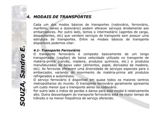 SOUZA,SandroE.
4. MODAIS DE TRANSPORTES
Cada um dos modos básicos de transportes (rodoviário, ferroviário,
marítimo, aéreo e dutoviário) podem oferecer serviços diretamente aos
embarcadores. Por outro lado, temos o intermediário (agentes de carga,
despachantes, etc) que vendem serviços de transporte sem possuir uma
estrutura de transportes. Entre os modais básicos de transporte
disponíveis podemos citar:
4.1- Transporte Ferroviário
O transporte ferroviário é composto basicamente de um longo
transportador (vagões) de baixa velocidade utilizado no transporte de
SOUZA,SandroE.
transportador (vagões) de baixa velocidade utilizado no transporte de
matéria-prima (carvão, madeira, produtos químicos, etc.) e produtos
manufaturados de baixo valor (alimentos, papel, derivados da madeira,
etc). As ferrovias oferecem uma diversidade de serviços especiais para o
embarcador, variando do movimento de matéria-prima até produtos
refrigerados e automóveis.
O serviço ferroviário é disponível em quase todos os maiores centros
metropolitanos do mundo. O transporte ferroviário geralmente apresenta
um custo menor que o transporte aéreo ou rodoviário.
Por outro lado o índice de perdas e danos para este modal é relativamente
alto. Outra desvantagem do transporte ferroviário está no maior tempo de
trânsito e na menor freqüência de serviço oferecido.
 