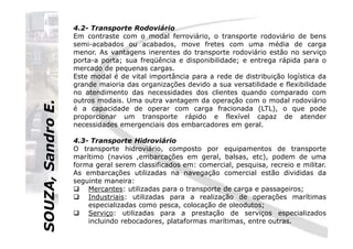 SOUZA,SandroE.
4.2- Transporte Rodoviário
Em contraste com o modal ferroviário, o transporte rodoviário de bens
semi-acabados ou acabados, move fretes com uma média de carga
menor. As vantagens inerentes do transporte rodoviário estão no serviço
porta-a porta; sua freqüência e disponibilidade; e entrega rápida para o
mercado de pequenas cargas.
Este modal é de vital importância para a rede de distribuição logística da
grande maioria das organizações devido a sua versatilidade e flexibilidade
no atendimento das necessidades dos clientes quando comparado com
outros modais. Uma outra vantagem da operação com o modal rodoviário
é a capacidade de operar com carga fracionada (LTL), o que pode
proporcionar um transporte rápido e flexível capaz de atender
necessidades emergenciais dos embarcadores em geral.
SOUZA,SandroE.
necessidades emergenciais dos embarcadores em geral.
4.3- Transporte Hidroviário
O transporte hidroviário, composto por equipamentos de transporte
marítimo (navios ,embarcações em geral, balsas, etc), podem de uma
forma geral serem classificados em: comercial, pesquisa, recreio e militar.
As embarcações utilizadas na navegação comercial estão divididas da
seguinte maneira:
Mercantes: utilizadas para o transporte de carga e passageiros;
Industriais: utilizadas para a realização de operações marítimas
especializadas como pesca, colocação de oleodutos;
Serviço: utilizadas para a prestação de serviços especializados
incluindo rebocadores, plataformas marítimas, entre outras.
 