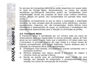 SOUZA,SandroE.
Os serviços de transportes hidroviários estão disponíveis em quase todos
os tipos de formas legais. Adicionalmente, os custos por perdas
resultantes no transporte hidroviário podem ser considerados como
insignificantes, devido aos produtos de baixo custo unitário (minérios,
cereais, cargas em granel, etc) transportados em grandes lotes neste
modal.
Atualmente, principalmente no que se refere a exportação e importação
marítima, os mais variados tipos de produtos como eletrônicos, veículos,
equipamentos, máquinas, etc, são transportados. Dados fatores como
intempéries e deslocamento de carga, os contêineres e embalagens são
especialmente desenvolvidos para a redução ou eliminação de perdas.
4.4- Transporte Aéreo
SOUZA,SandroE.
4.4- Transporte Aéreo
O Transporte aéreo é considerado por um número cada vez maior de
embarcadores pela sua regularidade no serviço prestado, apesar do frete
aéreo ser em média 2 vezes maior que o rodoviário e 16 vezes maior que
o ferroviário. O principal atrativo por este modal é o menor tempo de
trânsito principalmente para longas distâncias. Outros atrativos para a
utilização do transporte aéreo estão apresentados:
Embalagens mais baratas, principalmente quando comparado com o
transporte marítimo;
Menores despesas com seguro devido a brevidade da viagem e
menores riscos por perdas e danos;
Devido ao grande grau de confiabilidade deste modal, há uma
redução nos estoques do embarcador e conseqüentemente uma
redução nos custos de manutenção de inventário.
 
