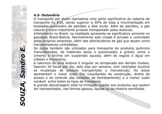 SOUZA,SandroE.
4.5- Dutoviário
O transporte por dutos representa uma parte significativa do sistema de
transporte no EUA, sendo superior a 50% de toda a movimentação em
toneladas-quilômetro de petróleo e óleo bruto. Além do petróleo, o gás
natural é outro importante produto transportado pelas dutovias.
Infelizmente no Brasil, na realidade apresenta-se significativo somente no
gasoduto Brasil-Bolívia. Normalmente este modal é privado e controlado
pelas próprias empresas, além das distribuidoras de gás que atuam como
transportadoras contratadas.
Os dutos também são utilizados para transporte de produtos químicos
manufaturados, de materiais secos e pulverizados a granel, como o
cimento e farinha em suspensão aquosa, além do esgoto e água em
SOUZA,SandroE.
cimento e farinha em suspensão aquosa, além do esgoto e água em
cidades e municípios.
A natureza de uma dutovia é singular se comparada aos demais modais.
Operam 24 horas por dia, sete dias por semana, com restrições durante
as mudanças de produto transportado e manutenção. Os dutos
apresentam o maior custo fixo (resultantes da construção, direito de
acesso e do controle das estações de bombeamento) e o menor custo
variável entre todos os tipos de transporte.
A grande desvantagem está na limitação quanto aos produtos que podem
ser transportados, nas formas gasosa, líquida ou de mistura semifluida.
 