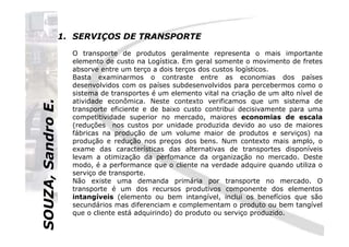 SOUZA,SandroE.
1. SERVIÇOS DE TRANSPORTE
O transporte de produtos geralmente representa o mais importante
elemento de custo na Logística. Em geral somente o movimento de fretes
absorve entre um terço a dois terços dos custos logísticos.
Basta examinarmos o contraste entre as economias dos países
desenvolvidos com os países subdesenvolvidos para percebermos como o
sistema de transportes é um elemento vital na criação de um alto nível de
atividade econômica. Neste contexto verificamos que um sistema de
transporte eficiente e de baixo custo contribui decisivamente para uma
competitividade superior no mercado, maiores economias de escala
(reduções nos custos por unidade produzida devido ao uso de maiores
SOUZA,SandroE.
(reduções nos custos por unidade produzida devido ao uso de maiores
fábricas na produção de um volume maior de produtos e serviços) na
produção e redução nos preços dos bens. Num contexto mais amplo, o
exame das características das alternativas de transportes disponíveis
levam a otimização da perfomance da organização no mercado. Deste
modo, é a performance que o cliente na verdade adquire quando utiliza o
serviço de transporte.
Não existe uma demanda primária por transporte no mercado. O
transporte é um dos recursos produtivos componente dos elementos
intangíveis (elemento ou bem intangível, inclui os benefícios que são
secundários mas diferenciam e complementam o produto ou bem tangível
que o cliente está adquirindo) do produto ou serviço produzido.
 