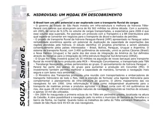 SOUZA,SandroE.
5. HIDROVIAS: UM MODAL EM DESCOBRIMENTO
O Brasil tem um alto potencial a ser explorado com o transporte fluvial de cargas
- O governo do Estado de São Paulo investiu em infra-estrutura e melhoria da hidrovia Tiête-
Paraná com valores que alcançaram cerca de R$ 562 milhões na última década. Com o aumento,
em 2005, de cerca de 9,12% no volume de cargas transportadas, a expectativa para 2006 é que
esse volume seja superado. Foi assinado um protocolo com a Transpetro e a BR Distribuidora pelo
qual espera-se converter em negócios para o transporte de álcool e derivados de petróleo.
- O projeto de transporte fluvial da hidrovia Paraguai-Paraná (HPP) apresentado no Paraguai sobre
rentabilidade econômica aponta um potencial de duplicação da capacidade de exportações das
regiões atendidas pela hidrovia. O estudo identifica 10 projetos prioritários a serem adotados
consensualmente pelos países interessados – Brasil, Bolívia, Paraguai, Uruguai e Argentina. O
sistema de transporte fluvial, com 3.400 quilômetros de extensão, unirá os portos Cáceres (Brasil)
e Nova Palmira (Uruguai) e faz parte dos dez eixos de integração da América do Sul definidos
através da iniciativa para a Integração da Infra-estrutura Regional Sul-Americana (IIRSA).
SOUZA,SandroE.
através da iniciativa para a Integração da Infra-estrutura Regional Sul-Americana (IIRSA).
- O Grupo Rio Tinto investirá quase U$ 35 milhões na aquisição de novas barcaças para transporte
fluvial de minério de ferro produzido pela MCR – Mineração Corumbaense, e transportada pela TBN
– Transbarge Navegación, ambas pertencentes ao grupo. O aproveitamento da hidrovia Paraguai`-
Paraná faz parte dos planos do grupo para aumentar a produção em Corumbá (MS). O
investimento também permitiu melhorar a capacidade de manobra, tornando a navegação mais
segura e com baixo risco ambiental.
- O Ministério dos Transportes promoveu uma reunião com transportadores e embarcadores de
transporte hidroviário de todo o País, com a intenção de formular uma Agenda Hidroviária para
complementar o planejamento de infra-estrutura do governo. O último mapeamento das via
navegáveis foi em 1990. Uma reformulação é vista como indispensável atualmente para o
transporte de matérias primas e produtos agrícolas – o Brasil conta com 42 mil quilômetros de
rios, dos quais 28 mil oferecem condições naturais de navegação (incluindo-se trechos de eclusas)
e apenas 10 mil são utilizados.
- Em 2004 foi inaugurada a primeira eclusa do rio Tiête em perímetro urbano, localizada na altura
do Cebolão. A obra possibilitará a navegação pelo rio entre o município de Santana de Parnaíba e o
bairro da Penha, na Capital. Quando todos os trabalhos da calha do Tiête estiverem finalizados, a
cidade de São Paulo terá 45 Km de vias navegáveis.
Fonte:RevistaLogística–Setembro2005
 
