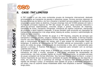 SOUZA,SandroE.5. CASE: TNT LIMITED
A TNT Limited é um dos mais conhecidos grupos de transporte internacional, dedicado
principalmente ao transporte de pacotes e pequenas cargas. Fornece serviços regionais na
Europa, Américas do Norte e do Sul e Oceania e também serviços globais de transporte de
cargas para quase todos os destinos. O grupo emprega mais de 53.000 pessoas em todo o
mundo. Os principais negócios da TNT são cargas em geral, carga expressa rodoviária e
aérea e serviços especializados, incluindo cargas a granel, manuseio de materiais,
transporte de autos, transporte refrigerado, transporte de rejeitos industriais, distribuição
de produtos e apoio logístico integrado. O grupo também está envolvido em operações de
transporte de passageiros e de carga aérea, leasing de aviões, turismo e administração de
hotéis de lazer (resorts).
A face internacional mais familiar do grupo é a TNT Express, conjunto de serviços que
SOUZA,SandroE.
A face internacional mais familiar do grupo é a TNT Express, conjunto de serviços que
transporta e entrega pacotes, cargas e objetos em cerca de 190 países. O Serviço Express
Courier usa uma rede de computadores on-line, ligando todas as partes de suas operações
para a comunicação de dados em tempo real e para acesso às informações vitais de
embarque. O sistema de informações da TNT também atende ao consumidor, a partir do
ponto de coleta da carga, movimentação de encomendas e rota, até o rastreamento para
aprovar a entrega. O Express Post Service é preparado para competir com os serviços
urgentes dos correios.
O propósito do grupo a longo prazo é fornecer um conjunto abrangente de serviços de
transporte em todo o mundo, ajustado a uma ampla variedade de necessidades de
consumidores, nas mais variadas regiões do mundo. Individualmente, os variados serviços
do grupo competem de formas diferentes. Nos Serviços Courier (Door-to-Door), o preço é
menos importante do que fatores como variedade de opções de serviço (no dia seguinte, à
noite, em dois dias, etc) e confiança de entrega. O Express Post Service compete em
rapidez de entrega e preço. O transporte mais pesado do grupo é altamente competitivo
em preço, mas os usuários dessa modalidade estão mais dispostos a assinar contratos a
longo prazo.
 