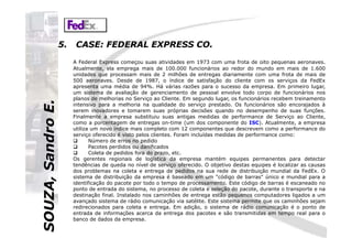SOUZA,SandroE.5. CASE: FEDERAL EXPRESS CO.
A Federal Express começou suas atividades em 1973 com uma frota de oito pequenas aeronaves.
Atualmente, ela emprega mais de 100.000 funcionários ao redor do mundo em mais de 1.600
unidades que processam mais de 2 milhões de entregas diariamente com uma frota de mais de
500 aeronaves. Desde de 1987, o índice de satisfação do cliente com os serviços da FedEx
apresenta uma média de 94%. Há várias razões para o sucesso da empresa. Em primeiro lugar,
um sistema de avaliação de gerenciamento de pessoal envolve todo corpo de funcionários nos
planos de melhorias no Serviço ao Cliente. Em segundo lugar, os funcionários recebem treinamento
intensivo para a melhoria na qualidade do serviço prestado. Os funcionários são encorajados à
serem inovadores e tomarem suas próprias decisões quando no desempenho de suas funções.
Finalmente a empresa substituiu suas antigas medidas de performance de Serviço ao Cliente,
como a porcentagem de entregas on-time (um dos componente do ISC). Atualmente, a empresa
SOUZA,SandroE.
como a porcentagem de entregas on-time (um dos componente do ISC). Atualmente, a empresa
utiliza um novo índice mais completo com 12 componentes que descrevem como a performance do
serviço oferecido é visto pelos clientes. Foram incluídas medidas de performance como:
Número de erros no pedido
Pacotes perdidos ou danificados
Coleta de pedidos fora do prazo, etc.
Os gerentes regionais de logística da empresa mantém equipes permanentes para detectar
tendências de queda no nível de serviço oferecido. O objetivo destas equipes é localizar as causas
dos problemas na coleta e entrega de pedidos na sua rede de distribuição mundial da FedEx. O
sistema de distribuição da empresa é baseado em um "código de barras" único e mundial para a
identificação do pacote por todo o tempo de processamento. Este código de barras é escaneado no
ponto de entrada do sistema, no processo de coleta e seleção do pacote, durante o transporte e na
destinação final. Instalado nos caminhões de entrega estão pequenos computadores ligados a um
avançado sistema de rádio comunicação via satélite. Este sistema permite que os caminhões sejam
redirecionados para coleta e entrega. Em adição, o sistema de rádio comunicação é o ponto de
entrada de informações acerca da entrega dos pacotes e são transmitidas em tempo real para o
banco de dados da empresa.
 