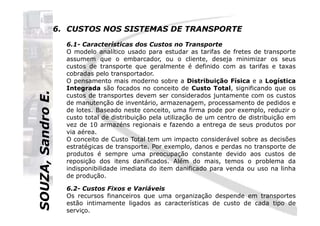 SOUZA,SandroE.
6. CUSTOS NOS SISTEMAS DE TRANSPORTE
6.1- Características dos Custos no Transporte
O modelo analítico usado para estudar as tarifas de fretes de transporte
assumem que o embarcador, ou o cliente, deseja minimizar os seus
custos de transporte que geralmente é definido com as tarifas e taxas
cobradas pelo transportador.
O pensamento mais moderno sobre a Distribuição Física e a Logística
Integrada são focados no conceito de Custo Total, significando que os
custos de transportes devem ser considerados juntamente com os custos
de manutenção de inventário, armazenagem, processamento de pedidos e
de lotes. Baseado neste conceito, uma firma pode por exemplo, reduzir o
SOUZA,SandroE.
de lotes. Baseado neste conceito, uma firma pode por exemplo, reduzir o
custo total de distribuição pela utilização de um centro de distribuição em
vez de 10 armazéns regionais e fazendo a entrega de seus produtos por
via aérea.
O conceito de Custo Total tem um impacto considerável sobre as decisões
estratégicas de transporte. Por exemplo, danos e perdas no transporte de
produtos é sempre uma preocupação constante devido aos custos de
reposição dos itens danificados. Além do mais, temos o problema da
indisponibilidade imediata do item danificado para venda ou uso na linha
de produção.
6.2- Custos Fixos e Variáveis
Os recursos financeiros que uma organização despende em transportes
estão intimamente ligados as características de custo de cada tipo de
serviço.
 