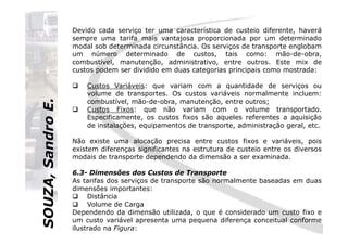 SOUZA,SandroE.
Devido cada serviço ter uma característica de custeio diferente, haverá
sempre uma tarifa mais vantajosa proporcionada por um determinado
modal sob determinada circunstância. Os serviços de transporte englobam
um número determinado de custos, tais como: mão-de-obra,
combustível, manutenção, administrativo, entre outros. Este mix de
custos podem ser dividido em duas categorias principais como mostrada:
Custos Variáveis: que variam com a quantidade de serviços ou
volume de transportes. Os custos variáveis normalmente incluem:
combustível, mão-de-obra, manutenção, entre outros;
Custos Fixos: que não variam com o volume transportado.
Especificamente, os custos fixos são aqueles referentes a aquisição
de instalações, equipamentos de transporte, administração geral, etc.
SOUZA,SandroE.
de instalações, equipamentos de transporte, administração geral, etc.
Não existe uma alocação precisa entre custos fixos e variáveis, pois
existem diferenças significantes na estrutura de custeio entre os diversos
modais de transporte dependendo da dimensão a ser examinada.
6.3- Dimensões dos Custos de Transporte
As tarifas dos serviços de transporte são normalmente baseadas em duas
dimensões importantes:
Distância
Volume de Carga
Dependendo da dimensão utilizada, o que é considerado um custo fixo e
um custo variável apresenta uma pequena diferença conceitual conforme
ilustrado na Figura:
 
