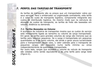SOUZA,SandroE.
7. PERFIL DAS TARIFAS DE TRANSPORTE
As tarifas de transporte são os preços que um transportador cobra por
seus serviços. Para o embarcador ou organização contratante, esta tarifa
é o valor do custo de transporte logístico, componente integrante dos
custos de distribuição logística. Do mesmo modo que na estrutura de
alocação de custos de transporte, as tarifas de frete são baseadas em
volume, distância ou demanda.
7.1- Tarifas Baseadas no Volume
A economia da indústria de transportes mostra que os custos do serviço
está intimamente ligada ao tamanho ou volume da carga transportada.
Em geral, as tarifas para grandes volumes de carga são menores que as
SOUZA,SandroE.
Em geral, as tarifas para grandes volumes de carga são menores que as
tarifas para volumes pequenos. Se a carga é transportada em pequenas
quantidades ou é de baixo volume, ela tende a gerar pouca lucratividade
para o transportador. Neste caso, o valor cobrado para o transporte de
pequenas cargas são baseados numa tarifa mínima ou única
independentemente da quantidade transportada.
Por outro lado, cargas que excedem o volume do veículo de transporte
são cotadas como sendo equivalente a de uma tarifa para carga total
(Figura b).
 