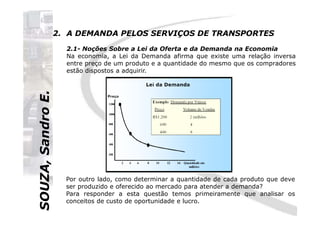 SOUZA,SandroE.
2. A DEMANDA PELOS SERVIÇOS DE TRANSPORTES
2.1- Noções Sobre a Lei da Oferta e da Demanda na Economia
Na economia, a Lei da Demanda afirma que existe uma relação inversa
entre preço de um produto e a quantidade do mesmo que os compradores
estão dispostos a adquirir.
SOUZA,SandroE.
Por outro lado, como determinar a quantidade de cada produto que deve
ser produzido e oferecido ao mercado para atender a demanda?
Para responder a esta questão temos primeiramente que analisar os
conceitos de custo de oportunidade e lucro.
 