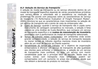 SOUZA,SandroE.
8.2- Seleção do Serviço de Transporte
A seleção do modal de transporte ou do serviço oferecido dentro de um
modal de transporte específico depende de várias características primárias
que variam desde a velocidade até a assistência na resolução de
problemas. De acordo com pesquisas sobre as características do serviço
de transporte ("A Performance Evaluation of Freight Transport Modes",
2000), concluiu-se que as características mais importantes na seleção de
um serviço de transporte sob o ponto de vista do embarcador são:
Custo do Serviço: quando o serviço de transporte não é usado como
instrumento de vantagem competitiva no mercado, a seleção é feita
usando-se uma Análise de Custo-Benefício, que compara um serviço
de transporte específico e os custos de manutenção de inventário
associados com a performance do modal de transporte selecionado.
SOUZA,SandroE.
associados com a performance do modal de transporte selecionado.
Tempo de trânsito médio (velocidade): em ambientes onde existe
grande competitividade, a seleção do serviço de transporte baseada
no menor tempo de trânsito significa menores níveis de inventário
além de um nível de Serviço ao Cliente superior.
Variabilidade do tempo em trânsito: se o objetivo da organização
embarcadora é oferecer um serviço de transporte de alta qualidade
aos clientes para enfrentar a concorrência, a seleção de um serviço
de transportes mais confiável, ou seja, um serviço com menor
variabilidade pode ser o principal fator de decisão. Neste caso os
custos extras com transporte mais sofisticado podem ser
compensados com um aumento no preço dos produtos, desde que
não afetem a demanda do produto no mercado.
 