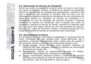 SOUZA,SandroE.
8.3- Roteirização de Veículos de Transporte
Devido aos custos de transporte variarem entre um terço a dois terços
dos custos de logística, melhorar a eficiência do sistema de transportes
através da maximização da utilização dos equipamentos e pessoal é vital
para a distribuição dos produtos no mercado. Além do mais, uma das
principais preocupações do gerente de transportes de uma companhia que
opera frota própria ou provedora de serviços de transportes é a
maximização do nível de utilização dos recursos humanos e materiais
envolvidos no sistema de transportes. Para a redução dos custos de
transporte e melhoria no Serviço ao Cliente, encontrar as melhores rotas
que um veículo deve seguir através de uma rede complexa de rodovias,
ferrovias, etc., capaz de minimizar o tempo e a distância percorrida é um
problema freqüente de decisão de transportes sobre roteirização.
SOUZA,SandroE.
8.4- Gerenciamento de Riscos
Um dos tópicos de maior crescimento na atualidade é o gerenciamento de
riscos. Tecnologias das mais variadas (GPS, Travas Eletrônicas, etc) e
operações e empresas especializadas foram criadas para dar suporte a
esta atividade. Dentre os serviços mais importantes podemos citar:
Escolta Armada: serviço de apoio para transporte rodoviário de
cargas de alto valor agregado, munidos de sistemas de comunicação
de sinistros em tempo real;
Rastreamento: sistema de rastreamento da frota via satélite,
permitindo cercas eletrônicas e bloqueio de dispositivos;
Seguro: normalmente empresas avaliam a existência dos serviços
anteriores para definição do nível de cobertura de sinistros. Portanto,
não apenas o valor da carga define o custo do seguro.
 