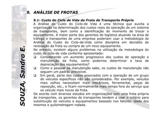 SOUZA,SandroE.
9. ANÁLISE DE FROTAS
9.1- Custo do Ciclo de Vida da Frota de Transporte Própria
A Análise do Custo do Ciclo-de Vida é uma técnica que auxilia a
organização na determinação dos custos reais da operação de um sistema
de transportes, bem como a identificação do momento de trocar o
equipamento. A maior parte dos gerentes de logística atuando na área de
tráfego e transportes de uma empresa poderiam usar a metodologia de
Análise do Custo do Ciclo-de-Vida como disciplina em decisões de
renovação da frota ou compra de um novo equipamento.
No entanto, existem alguns problemas na utilização da metodologia do
custo do ciclo-de vida conforme apresentado:
Considerando um aumento progressivo dos custos de operação e
SOUZA,SandroE.
Considerando um aumento progressivo dos custos de operação e
manutenção da frota, como podemos determinar a taxa de
depreciação dos equipamentos?
Como o pessoal da manutenção sabe, os custos de manutenção não
seguem um padrão previsível.
Em geral, parte dos custos associados com a operação de um grupo
de veículos específicos não são considerados. Por exemplo, veículos
mais velhos necessitam mais mecânicos, ferramental, peças de
reposição, etc., e ficam normalmente mais tempo fora do serviço que
os veículo mais novos da frota.
De acordo com diversos estudos em organizações com uma frota própria
de transportes, os gerentes de transportes tendem a usar o critério para
substituição de veículos e equipamentos baseado nos fatores: idade dos
mesmos e quilometragem rodada.
 