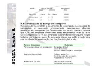 SOUZA,SandroE.
9.2- Terceirização do Serviço de Transporte
Para entendermos melhor o crescimento da terceirização nos serviços de
transportes, é necessário primeiramente examinarmos algumas
tendências em transportes nos últimos anos. Um estudo realizado, mostra
que 43% das empresas americanas estão terceirizando duas ou mais
funções logísticas e 31% das empresas esperam terceirizar alguma função
SOUZA,SandroE.
funções logísticas e 31% das empresas esperam terceirizar alguma função
logística nos próximos anos. Os principais fatores que estão levando para
esta tendência de terceirização das funções de logística são:
 