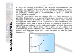 SOUZA,SandroE.
A produção envolve a conversão de recursos (matéria-prima, por
exemplo) em produtos e serviços. A soma de todos os custos que devem
ser pagos pelo fabricante para cada recurso produtivo incluindo os custos
de produção, coordenação e gerenciamento é igual ao custo de
oportunidade do produto.
Todos os participantes em um negócio têm um forte incentivo em
participar de atividade que proporcione lucro, que é o excesso obtido pela
diferença entre valor da venda do produto no mercado e o seu custo de
oportunidade. Deste modo, o lucro surge quando o valor de venda do bem
produzido for maior que a soma do custos individuais de cada recurso
utilizado na sua produção. Assim, podemos introduzir a Lei da Oferta, que
afirma que há uma relação direta entre o preço de um produto e a
SOUZA,SandroE.
afirma que há uma relação direta entre o preço de um produto e a
quantidade do mesmo oferecida para venda. Quanto maior o preço do
produto mais unidades deste produto são oferecidas no mercado pelos
fabricantes.
 