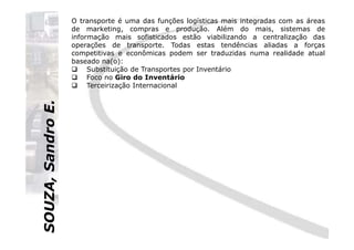SOUZA,SandroE.
O transporte é uma das funções logísticas mais integradas com as áreas
de marketing, compras e produção. Além do mais, sistemas de
informação mais sofisticados estão viabilizando a centralização das
operações de transporte. Todas estas tendências aliadas a forças
competitivas e econômicas podem ser traduzidas numa realidade atual
baseado na(o):
Substituição de Transportes por Inventário
Foco no Giro do Inventário
Terceirização Internacional
SOUZA,SandroE.
 