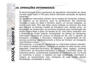 SOUZA,SandroE.
10. OPERAÇÕES INTERMODAIS:
Já demonstramos casos expressivos de operadores intermodais de classe
mundial como FedEx e TNT para ilustrar diferentes atividades da logística
integrada.
Os operadores intermodais utilizam vários modais de transporte, próprios,
de terceiros ou de parceiros, para se beneficiarem das economias
inerentes a cada um deles e fornecer, assim, um serviço integrado, ao
menor custo total. Têm sido feitos vários esforços no decorrer dos anos
para integrar os diversos modais de transporte com ¨parada única¨, na
perspectiva do embarcador. As primeiras tentativas para coordenação dos
modais forma feitas a partir da década de 20, mas sofreu restrições com
a finalidade de limitar práticas monopolistas. As ofertas de transportes
SOUZA,SandroE.
a finalidade de limitar práticas monopolistas. As ofertas de transportes
intermodais tornaram-se comuns na década de 50, com o advento do
transporte rodoviário e ferroviário integrados. A popularidade de tais
serviços aumentou significativamente a forma de fornecer um transporte
mais eficiente e eficaz.
Tecnicamente, o transporte coordenado ou intermodal poderia estender-
se a todos os modais básicos. Tornarem-se jargões no setor termos como
piggyback (rodoviário-ferroviário de carretas sobre vagões), trainship
(¨navio-trem¨ de ferroviário-hidroviário ), airtruck (¨caminhão aéreo¨ de
rodoviário-aéreo), containership (expedição de contêineres por via fluvial
ou marítima) e outros. O objetivo de cada combinação intermodal é
integrar as características mais vantajosas de cada modal, aliando
flexibilidade, versatilidade e custos.
 