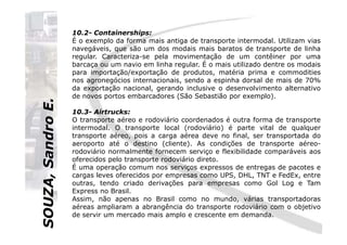 SOUZA,SandroE.
10.2- Containerships:
É o exemplo da forma mais antiga de transporte intermodal. Utilizam vias
navegáveis, que são um dos modais mais baratos de transporte de linha
regular. Caracteriza-se pela movimentação de um contêiner por uma
barcaça ou um navio em linha regular. É o mais utilizado dentre os modais
para importação/exportação de produtos, matéria prima e commodities
nos agronegócios internacionais, sendo a espinha dorsal de mais de 70%
da exportação nacional, gerando inclusive o desenvolvimento alternativo
de novos portos embarcadores (São Sebastião por exemplo).
10.3- Airtrucks:
O transporte aéreo e rodoviário coordenados é outra forma de transporte
SOUZA,SandroE.
O transporte aéreo e rodoviário coordenados é outra forma de transporte
intermodal. O transporte local (rodoviário) é parte vital de qualquer
transporte aéreo, pois a carga aérea deve no final, ser transportada do
aeroporto até o destino (cliente). As condições de transporte aéreo-
rodoviário normalmente fornecem serviço e flexibilidade comparáveis aos
oferecidos pelo transporte rodoviário direto.
É uma operação comum nos serviços expressos de entregas de pacotes e
cargas leves oferecidos por empresas como UPS, DHL, TNT e FedEx, entre
outras, tendo criado derivações para empresas como Gol Log e Tam
Express no Brasil.
Assim, não apenas no Brasil como no mundo, várias transportadoras
aéreas ampliaram a abrangência do transporte rodoviário com o objetivo
de servir um mercado mais amplo e crescente em demanda.
 