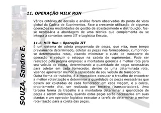 SOUZA,SandroE.
11. OPERAÇÃO MILK RUN
Vários critérios de decisão e análise foram observados do ponto de vista
global da Cadeia de Suprimentos. Face a crescente utilização de algumas
operações ou modalidades de gestão de abastecimento e distribuição, faz-
se necessária a abordagem de uma técnica que complementa ou se
integra a conceitos como JIT e Logística Enxuta.
11.1- Milk Run – Operação JIT
É um sistema de coleta programada de peças, que visa, num tempo
previamente determinado, coletar as peças nos fornecedores, cumprindo-
se determinadas rotas, visando minimizar o custo de transporte da
operação e reduzir o estoque na cadeia de suprimentos. Pode ser
SOUZA,SandroE.
operação e reduzir o estoque na cadeia de suprimentos. Pode ser
realizado pela própria empresa: a montadora gerencia a melhor rota para
seu veículo de coleta, determinando a quantidade de peças necessárias
para coletar em cada fornecedor, dentro de uma determinada rota,
visando aproveitar melhor a capacidade de seu veículo de transporte.
Outra forma de trabalho, é a montadora executar o trabalho de encontrar
a melhor roteirização e determinar a quantidade de peças necessárias que
devem ser coletadas de cada fornecedor em cada viagem, e a coleta,
propriamente dita, ser realizada por terceiro (transportadora). Uma
terceira forma de trabalho é a montadora determinar a quantidade de
peças a serem coletadas, quando estas peças serão necessárias em suas
plantas e um operador logístico executar a tarefa de determinar a melhor
roteirização para a coleta das peças.
 