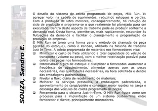 SOUZA,SandroE.
O desafio do sistema de coleta programada de peças, Milk Run, é:
agregar valor na cadeia de suprimentos, reduzindo estoques e perdas.
Com a produção de lotes menores, conseqüentemente, há redução do
ciclo de produção e programa-se o que realmente foi planejado para ser
executado. Dentro deste aspecto de trabalho pode-se produzir conforme a
demanda real. Desta forma, permite-se, mais rapidamente, responder às
flutuações da demanda e facilitar o planejamento e programação da
produção da empresa.
O Milk Run se torna uma forma para o método de chamada de peça
(gestão do estoque), como o Kanban, utilizado na filosofia de trabalho
Just In Time. A coleta programada de materiais nos fornecedores visa:
Minimizar o custo de frete utilizando a total capacidade do veículo de
transporte (volume ou peso), com a melhor roteirização possível para
SOUZA,SandroE.
transporte (volume ou peso), com a melhor roteirização possível para
coleta das peças nos fornecedores;
Potencializar o giro de estoque e disciplinar o fornecedor. Aumentar a
freqüência de abastecimento, alimentar apenas com as peças
necessárias, nas quantidades necessárias, na hora solicitada e dentro
das embalagens padronizadas;
Nivelar o fluxo diário de recebimento de materiais;
Melhorar os serviços prestados, a embalagem padronizada, o
aproveitamento de carga/palete e conseguir maior rapidez na carga e
descarga dos veículos de coleta programada de peças;
Ferramenta para o sistema Just-in-Time. O Milk Run figura como um
processo para a implantação de um sistema Just-in-Time entre
fornecedor e cliente, principalmente montadoras.
 