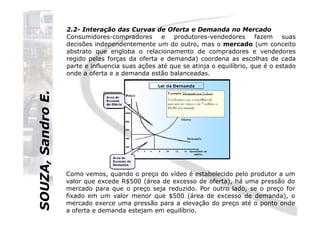 SOUZA,SandroE.
2.2- Interação das Curvas de Oferta e Demanda no Mercado
Consumidores-compradores e produtores-vendedores fazem suas
decisões independentemente um do outro, mas o mercado (um conceito
abstrato que engloba o relacionamento de compradores e vendedores
regido pelas forças da oferta e demanda) coordena as escolhas de cada
parte e influencia suas ações até que se atinja o equilíbrio, que é o estado
onde a oferta e a demanda estão balanceadas.
SOUZA,SandroE.
Como vemos, quando o preço do vídeo é estabelecido pelo produtor a um
valor que excede R$500 (área de excesso de oferta), há uma pressão do
mercado para que o preço seja reduzido. Por outro lado, se o preço for
fixado em um valor menor que $500 (área de excesso de demanda), o
mercado exerce uma pressão para a elevação do preço até o ponto onde
a oferta e demanda estejam em equilíbrio.
 