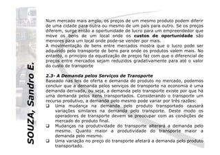 SOUZA,SandroE.
Num mercado mais amplo, os preços de um mesmo produto podem diferir
de uma cidade para outra ou mesmo de um país para outro. Se os preços
diferem, surge então a oportunidade de lucro para um empreendedor que
move os bens de um local onde os custos de oportunidade são
menores para um local onde pode-se vender por mais.
A movimentação de bens entre mercados mostra que o lucro pode ser
adquirido pelo transporte de bens para onde os produtos valem mais. No
entanto, o princípio da equalização de preços faz com que o diferencial de
preços entre mercados sejam reduzidos gradativamente para até o valor
do custo de transporte entre estes mercados.
2.3- A Demanda pelos Serviços de Transporte
SOUZA,SandroE.
2.3- A Demanda pelos Serviços de Transporte
Baseado nas leis de oferta e demanda do produto no mercado, podemos
concluir que a demanda pelos serviços de transporte na economia é uma
demanda derivada, ou seja, a demanda pelo transporte existe por que há
uma demanda pelos itens transportados. Considerando o transporte um
recurso produtivo, a demanda pelo mesmo pode variar por três razões:
Uma mudança na demanda pelo produto transportado causará
variações similares na demanda pelo transporte. Deste modo os
operadores de transporte devem se preocupar com as condições de
mercado do produto final.
Mudanças na produtividade do transporte alterará a demanda pelo
mesmo. Quanto maior a produtividade do transporte maior a
demanda pelo mesmo.
Uma variação no preço do transporte afetará a demanda pelo produto
transportado.
 