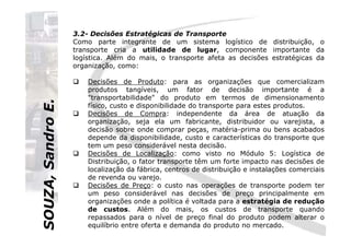 SOUZA,SandroE.
3.2- Decisões Estratégicas de Transporte
Como parte integrante de um sistema logístico de distribuição, o
transporte cria a utilidade de lugar, componente importante da
logística. Além do mais, o transporte afeta as decisões estratégicas da
organização, como:
Decisões de Produto: para as organizações que comercializam
produtos tangíveis, um fator de decisão importante é a
"transportabilidade" do produto em termos de dimensionamento
físico, custo e disponibilidade do transporte para estes produtos.
Decisões de Compra: independente da área de atuação da
organização, seja ela um fabricante, distribuidor ou varejista, a
SOUZA,SandroE.
organização, seja ela um fabricante, distribuidor ou varejista, a
decisão sobre onde comprar peças, matéria-prima ou bens acabados
depende da disponibilidade, custo e características do transporte que
tem um peso considerável nesta decisão.
Decisões de Localização: como visto no Módulo 5: Logística de
Distribuição, o fator transporte têm um forte impacto nas decisões de
localização da fábrica, centros de distribuição e instalações comerciais
de revenda ou varejo.
Decisões de Preço: o custo nas operações de transporte podem ter
um peso considerável nas decisões de preço principalmente em
organizações onde a política é voltada para a estratégia de redução
de custos. Além do mais, os custos de transporte quando
repassados para o nível de preço final do produto podem alterar o
equilíbrio entre oferta e demanda do produto no mercado.
 